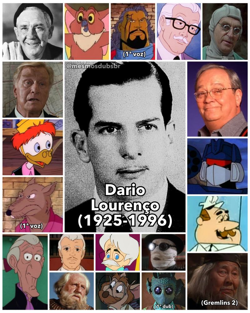 Foto do falecido ator e dublador Dario Lourenço, e alguns de seus trabalhos em dublagem:

- Burgess Meredith (Voz recorrente)
- Comandante Eric Lassard ( Franquia Loucademia)
- Professor Pardal (DuckTales - Os Caçadores de Aventuras)
- Mestre Splinter (As Tartarugas Ninja; 1ª voz)
- Grimsby (A Pequena Sereia)
- Corujito (She-Ra: A Princesa do Poder)
- Lucas Bishop / Bispo (X-Men; 1ª voz)
- Comissário James Gordon (As Novas Aventuras de Batman e Super Amigos)
- Caspay (De Volta ao Planeta dos Macacos)
- Jonathan Kent (Super-Homem (1988) e Lois & Clark: As Novas Aventuras do Superman)
- Soudwave ( Em todas as produções classicas de Transformers)
- Capitão (A Lula Lelé)
- Sr. Wing (Gremlins 2: A Nova Geração)
- Dr. Zachary 'Zach' Darrett (Pole Position)
- Dr. H. Whovey (Horton Ouve um Who)
- André Toulon / Eriquee Chaneé (O Mestre dos Brinquedos)
- Baltasar (Ben - Hur)
- Hiram Flaversham (As Peripécias do Ratinho Detetive)
- Greedo (Star Wars Episódio IV: Uma Nova Esperança; 1ª dub)