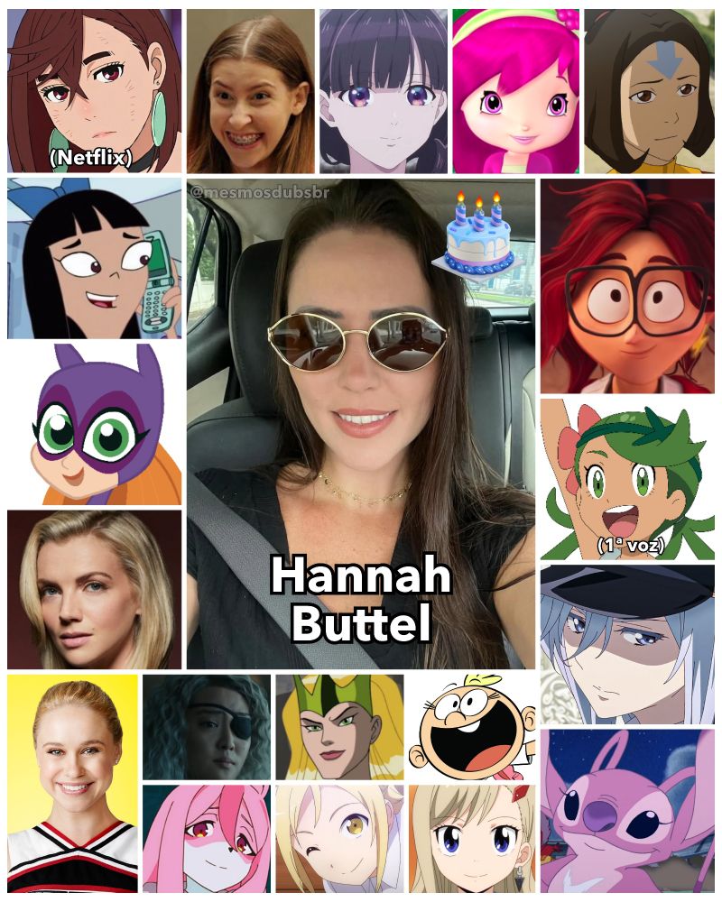 Foto da atriz, dubladora e diretora de dublagem Hannah Buttel, e alguns de seus trabalhos em dublagem:

- Momo Ayase (DanDaDan; Netflix)
- Stacy Hirano (Phineas e Ferb)
- Batgirl (DC Super Hero Girls)
- Sylvie Brett (Chicago Fire)
- Katie Mitchell (A Família Mitchell e a Revolta das Máquinas)
- Sue Heck (The Middle)
- Vladilena Milizé (86)
- Anjinha (Stitch! O Filme)
- Cachinho de Framboesa (Moranguinho: Aventuras em Tutti-Frutti)
- Lulu (Pokémon: Sol e Lua)
- Kitty Wilde (Glee)
- Lily Loud (The Loud House)
- Amora "Encantor" (Os Vingadores: Os Super-Heróis Mais Poderosos da Terra)
- Jinora (A Lenda de Korra)
- Miyo Saimori (Meu Casamento Feliz)
- Rebecca Bluegarden (Edens Zero)
- Nazuna Hiwatashi (BNA: Brand New Animal)
- Rose Wilson / Devastadora (Titãs)
- Hikari Takanashi (Entrevistas com Garotas-Monstro)