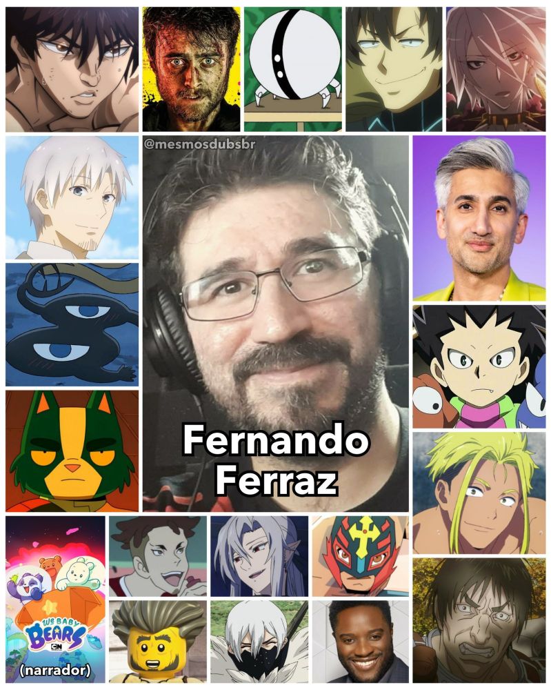 Foto do ator e dublador Fernando Ferraz, e alguns de seus trabalhos em dublagem:

- Baki Hanma (Baki)
- Kraft Lawrence (Spice and Wolf e Merchant Meets the Wise Wolf)
- Kage (Ousama Ranking)
- Avocato (Final Space)
- Narrador de Ursinhos sem Curso
- Miles Harris (Armas em Jogo)
- Um Um (Trem Infinito)
- Agente de Combate 6 (Combatants will be Dispatched!)
- Lancer Vermelho (Fate/Apocrypha)
- Tan France
- Ken Midori (Beyblade Burst)
- Kenicho Ryuzaki (Zoom 100: 100 Coisas para Fazer Antes de Virar Zumbi)
- Corkus (Berserk: The Golden Age Arc - Memorial Edition)
- Moyuru Koda (Devilman CryBaby)
- Ferid Bathory (Seraph of the End)
- Rey Mysterio (Rey Mysterio vs A Escuridão)
- Twitchy Tim / Timothy Batterson (Lego Ninjago)
- Hyoga (Dr. Stone)
- Alex Crawford (The Bold Type)