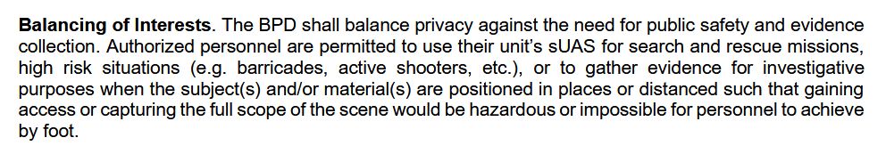 Alt: Screenshot of linked BPD policy document. “Balancing of Interests. The BPD shall balance privacy against the need for public safety and evidence collection. Authorized personnel are permitted to use their unit’s sUAS for search and rescue missions, high risk situations (e.g. barricades, active shooters, etc.), or to gather evidence for investigative purposes when the subject(s) and/or material(s) are positioned in places or distanced such that gaining access or capturing the full scope of the scene would be hazardous or impossible for personnel to achieve by foot.”
