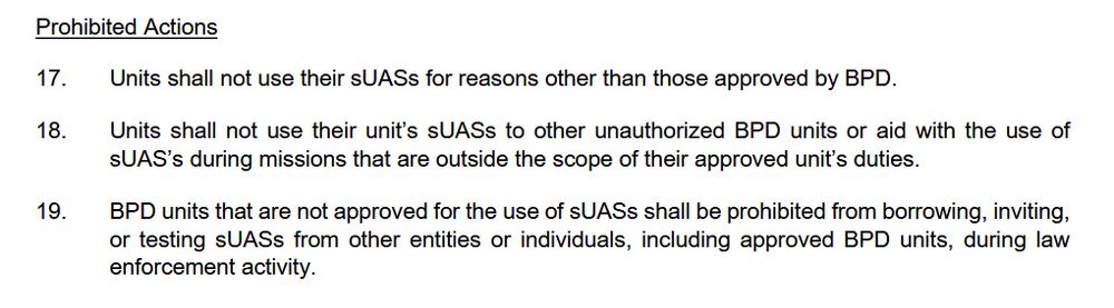 Alt: Screenshot of linked document. “Prohibited Actions. 17. Units shall not use their sUASs for reasons other than those approved by BPD. 18. Units shall not use their unit’s sUASs to other unauthorized BPD units or aid with the use of sUAS’s during missions that are outside the scope of their approved unit’s duties. 19. BPD units that are not approved for the use of sUASs shall be prohibited from borrowing, inviting, or testing sUASs from other entities or individuals, including approved BPD units, during law enforcement activity.
