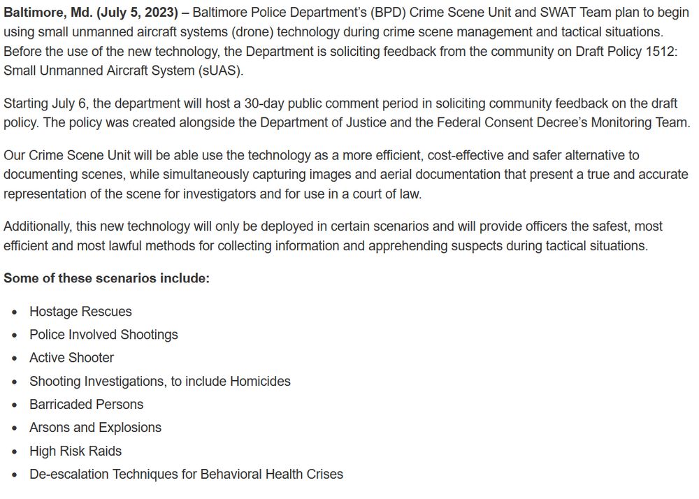 Alt: Screenshot of linked press release. “Baltimore, Md. (July 5, 2023) – Baltimore Police Department’s (BPD) Crime Scene Unit and SWAT Team plan to begin using small unmanned aircraft systems (drone) technology during crime scene management and tactical situations. Before the use of the new technology, the Department is soliciting feedback from the community on Draft Policy 1512: Small Unmanned Aircraft System (sUAS). Starting July 6, the department will host a 30-day public comment period in soliciting community feedback on the draft policy. The policy was created alongside the Department of Justice and the Federal Consent Decree’s Monitoring Team. Our Crime Scene Unit will be able use the technology as a more efficient, cost-effective and safer alternative to documenting scenes, while simultaneously capturing images and aerial documentation that present a true and accurate representation of the scene for investigators and for use in a court of law. Additionally, this new technology will only be deployed in certain scenarios and will provide officers the safest, most efficient and most lawful methods for collecting information and apprehending suspects during tactical situations. Some of these scenarios include: Hostage Rescues, Police Involved Shootings, Active Shooter, Shooting Investigations, to include Homicides, Barricaded Persons, Arsons and Explosions, High Risk Raids, De-escalation Techniques for Behavioral Health Crises.”

