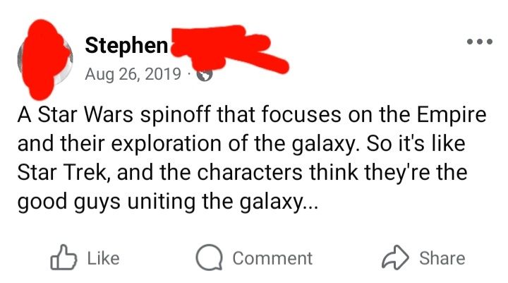 Facebook post Aug 26 2019
A Star Wars spinoff that focuses on the Empire and their exploration of the galaxy. So it's like Star Trek, and the characters think they're the good guys uniting the galaxy...