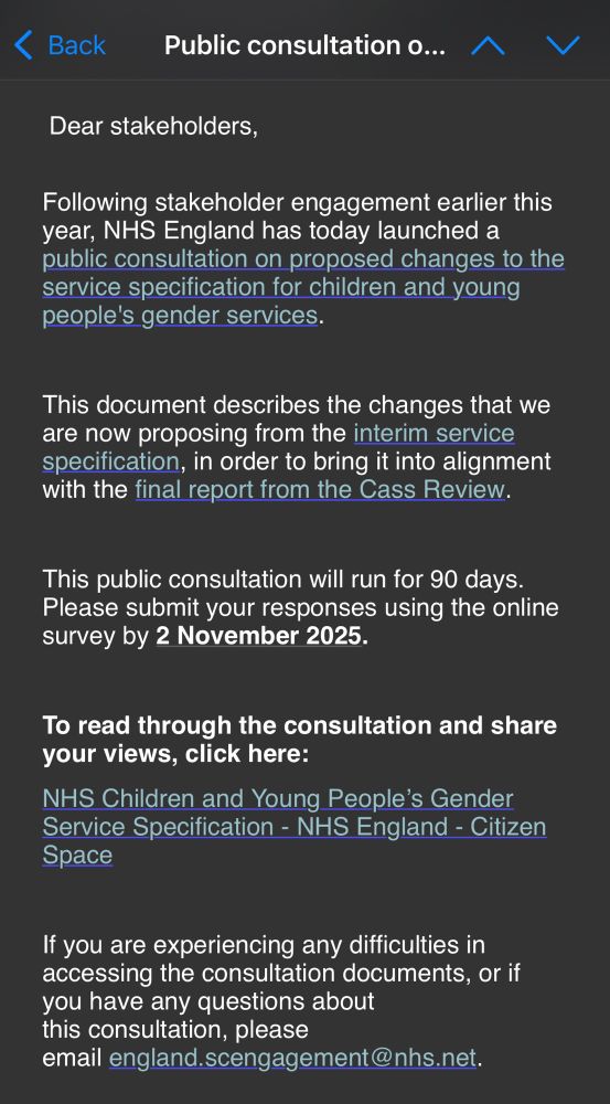 Dear stakeholders,
Following stakeholder engagement earlier this year, NHS England has today launched a public consultation on proposed changes to the service specification for children and young people's gender services.
This document describes the changes that we are now proposing from the interim service specification, in order to bring it into alignment with the final report from the Cass Review.
This public consultation will run for 90 days.
Please submit your responses using the online survey by 2 November 2025.
To read through the consultation and share your views, click here:
NHS Children and Young People's Gender Service Specification - NHS England - Citizen
Space
If you are experiencing any difficulties in accessing the consultation documents, or if you have any questions about this consultation, please
email england.scengagement@nhs.net.