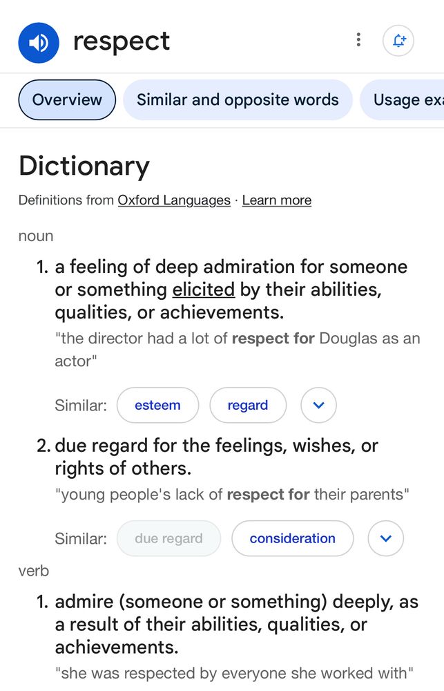 respect
Overview
Similar and opposite words
Usage ex
Dictionary
Definitions from Oxford Languages • Learn more
noun
1. a feeling of deep admiration for someone or something elicited by their abilities, qualities, or achievements.
"the director had a lot of respect for Douglas as an actor"
Similar:
esteem
regard
く
2. due regard for the feelings, wishes, or rights of others.
"young people's lack of respect for their parents"
Similar:
due regard
consideration
く
verb
1. admire (someone or something) deeply, as a result of their abilities, qualities, or achievements.
"she was respected by everyone she worked with"