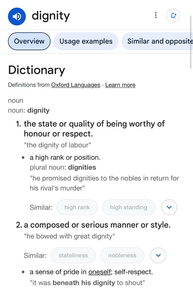 dignity
Overview
Usage examples
Similar and opposite
Dictionary
Definitions from Oxford Languages • Learn more
noun
noun: dignity
1. the state or quality of being worthy of honour or respect.
"the dignity of labour"
• a high rank or position. plural noun: dignities
"he promised dignities to the nobles in return for his rival's murder"
Similar:
high rank
high standing
く
2. a composed or serious manner or style.
"he bowed with great dignity"
Similar:
stateliness
nobleness
• a sense of pride in oneself; self-respect.
"it was beneath his dignity to shout"