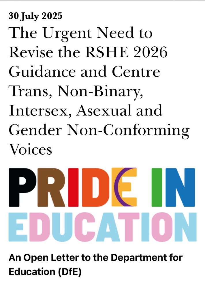 30 July 2025
The Urgent Need to Revise the RSHE 2026
Guidance and Centre
Trans, Non-Binary, Intersex, Asexual and Gender Non-Conforming
Voices
PRIDE IN EDUCATION
An Open Letter to the Department for Education (DfE)