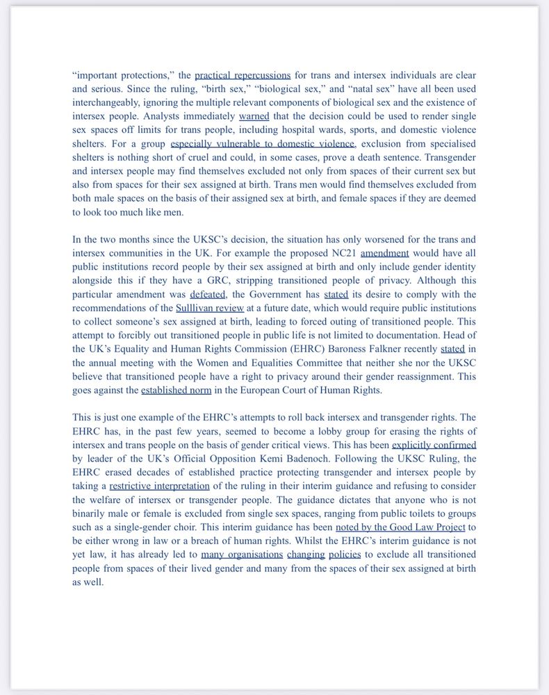 "important protections," the practical repercussions for trans and intersex individuals are clear and serious. Since the ruling, "birth sex," "biological sex," and "natal sex" have all been used interchangeably, ignoring the multiple relevant components of biological sex and the existence of intersex people. Analysts immediately warned that the decision could be used to render single sex spaces off limits for trans people, including hospital wards, sports, and domestic violence shelters. For a group especially vulnerable to domestic violence, exclusion from specialised shelters is nothing short of cruel and could, in some cases, prove a death sentence. Transgender and intersex people may find themselves excluded not only from spaces of their current sex but also from spaces for their sex assigned at birth. Trans men would find themselves excluded from both male spaces on the basis of their assigned sex at birth, and female spaces if they are deemed to look too much like men.
In the two months since the UKSC's decision, the situation has only worsened for the trans and intersex communities in the UK. For example the proposed NC21 amendment would have all public institutions record people by their sex assigned at birth and only include gender identity alongside this if they have a GRC, stripping transitioned people of privacy. Although this particular amendment was defeated, the Government has stated its desire to comply with the recommendations of the Sullivan review at a future date, which would require public institutions to collect someone's sex assigned at birth, leading to forced outing of transitioned people. This attempt to forcibly out transitioned people in public life is not limited to documentation. Head of the UK's Equality and Human Rights Commission (EHRC) Baroness Falkner recently stated in the annual meeting with the Women and Equalities Committee that neither she nor the UKSC believe that transitioned people have a right to privacy around their gende…