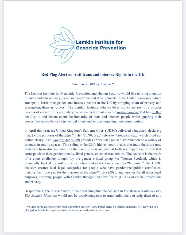 Lemkin Institute for Genocide Prevention
Red Flag Alert on Anti-trans and intersex Rights in the UK
Released on 30th of June 2025
The Lemkin Institute for Genocide Prevention and Human Security would like to bring attention to and condemn recent judicial and governmental developments in the United Kingdom, which attempt to harm transgender and intersex people in the UK by stripping them of privacy and segregating them as 'others.' The Lemkin Institute believes these moves are part of a broader process of erasure. It is not only government action but also the media narrative that has fuelled hostility to and debate about the humanity of trans and intersex people while ignoring their voices. We see evidence of genocidal intent and actions targeting these communities.
In April this year, the United Kingdom's Supreme Court (UKSC) delivered a judgment declaring that, for the purposes of the Equality Act (2010), "sex" refers to "biological sex," which it did not define clearly. The Equality Act (2010) provides protection against discrimination on a variety of grounds in public spaces. This ruling at the UK's highest court means that individuals are now protected from discrimination on the basis of their assigned at birth sex, regardless of how that corresponds to their gender identity, lived gender, or sex characteristics. The decision is the result of a court challenge brought by the gender critical group For Women Scotland, which is financially backed by author J.K. Rowling and characterises itself as "feminist."' The UKSC decision creates dual legal categories for people who have gender recognition certificates, making them one sex for the purpose of the Equality Act (2010) and another for all other legal purposes, stripping people with Gender Recognition Certificates (GRCs) of crucial protections and privacy.
Despite the UKSC's assurances in their reasoning that the decision in For Women Scotland Ltd v The Scottish Ministers would not be disadvantageous to trans indiv…