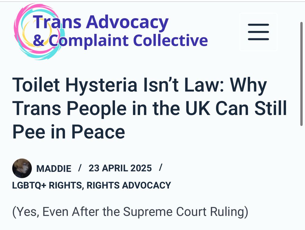 Trans Advocacy
& Complaint Collective
Toilet Hysteria Isn't Law: Why Trans People in the UK Can Still
Pee in Peace
MADDIE / 23 APRIL 2025 /
LGBTQ+ RIGHTS, RIGHTS ADVOCACY
(Yes, Even After the Supreme Court Ruling)