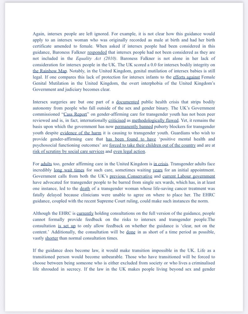 Again, intersex people are left ignored. For example, it is not clear how this guidance would apply to an intersex woman who was originally recorded as male at birth and had her birth certificate amended to female. When asked if intersex people had been considered in this guidance, Baroness Falkner responded that intersex people had not been considered as they are not included in the Equality Act (2010). Baroness Falkner is not alone in her lack of consideration for intersex people in the UK. The UK scored a 0.0 for intersex bodily integrity on the Rainbow Map. Notably, in the United Kingdom, genital mutilation of intersex babies is still legal. If one compares this lack of protection for intersex infants to the efforts against Female Genital Mutilation in the United Kingdom, the overt interphobia of the United Kingdom's Government and judiciary becomes clear.
Intersex surgeries are but one part of a documented public health crisis that strips bodily autonomy from people who fall outside of the sex and gender binary. The UK's Government commissioned "Cass Report" on gender-affirming care for transgender youth has not been peer reviewed and is, in fact, internationally criticised as methodologically flawed. Yet, it remains the basis upon which the government has now permanently banned puberty blockers for transgender youth despite evidence of the harm it is causing to transgender youth. Guardians who wish to provide gender-affirming care that has been found to have 'positive mental health and psychosocial functioning outcomes' are forced to take their children out of the country and are at risk of scrutiny by social care services and even legal action.
For adults too, gender affirming care in the United Kingdom is in crisis. Transgender adults face incredibly long wait times for such care, sometimes waiting years for an initial appointment.
Government calls from both the UK's previous Conservative and current Labour government have advocated for transgender people to…