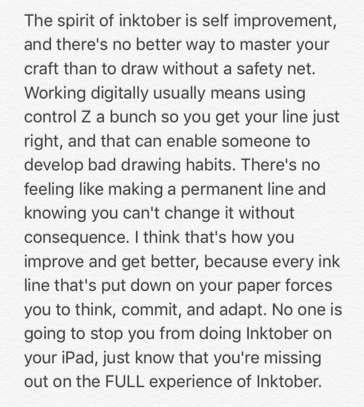"The spirit of inktober is self improvement, and there's no better way to master your craft than to draw without a safety net. Working digitally usually means using control Z a bunch so you get your line just right, and that can enable someone to develop bad drawing habits. There's no feeling like making a permanent line and knowing you can't change it without consequence. I think that's how you improve and get better, because every ink line that's put down on your paper forces you to think, commit, and adapt. No one is going to stop you from doing Inktober on your iPad, just know you're missing out on the FULL experience of Inktober."