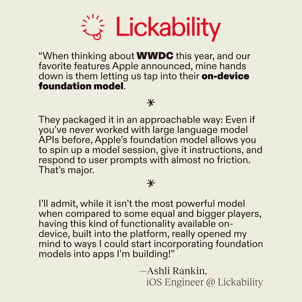 Quote from Ashli Rankin, iOS Engineer @ Lickability. "When thinking about WWDC this year, and our favorite features Apple announced, mine hands down is them letting us tap into their on-device foundation model.

They've packaged it in an approachable way: Even if you've never worked with large language model APIs before, Apple's foundation model allows you to spin up a model session, give it instructions, and respond to user prompts with almost no friction. That's major.

I'll admit, while it isn't the most powerful model when compared to some equal and bigger players, having this kind of functionality available on-device, built into the platform, really opened my mind to ways I could start incorporating foundation models into apps I'm building!"