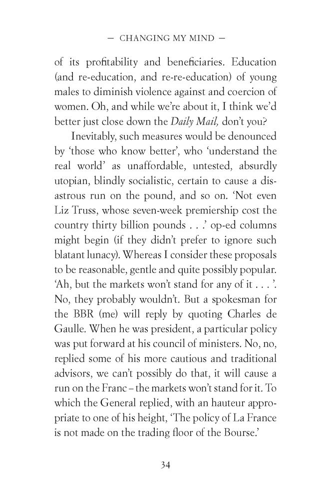 of its profitability and beneficiaries. Education
(and re-education, and re-re-education) of young
males to diminish violence against and coercion of
women. Oh, and while we’re about it, I think we’d
better just close down the Daily Mail, don’t you?
Inevitably, such measures would be denounced
by ‘those who know better’, who ‘understand the
real world’ as unaffordable, untested, absurdly
utopian, blindly socialistic, certain to cause a disastrous
run on the pound, and so on. ‘Not even
Liz Truss, whose seven-week premiership cost the
country thirty billion pounds . . .’ op-ed columns
might begin (if they didn’t prefer to ignore such
blatant lunacy). Whereas I consider these proposals
to be reasonable, gentle and quite possibly popular.
‘Ah, but the markets won’t stand for any of it . . . ’.
No, they probably wouldn’t. But a spokesman for
the BBR (me) will reply by quoting Charles de
Gaulle. When he was president, a particular policy
was put forward at his council of ministers. No, no,
replied some of his more cautious and traditional
advisors, we can’t possibly do that, it will cause a
run on the Franc – the markets won’t stand for it. To
which the General replied, with an hauteur appropriate
to one of his height, ‘The policy of La France
is not made on the trading floor of the Bourse.’
