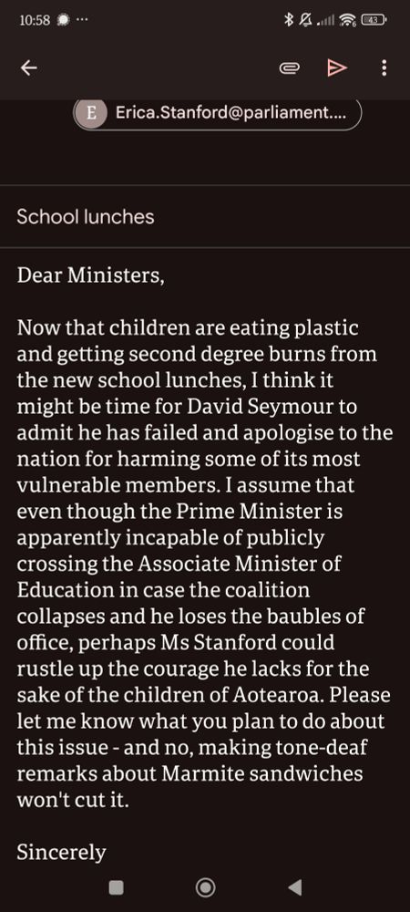 Dear Ministers,

Now that children are eating plastic and getting second degree burns from the new school lunches, I think it might be time for David Seymour to admit he has failed and apologise to the nation for harming some of its most vulnerable members. I assume that even though the Prime Minister is apparently incapable of publicly crossing the Associate Minister of Education in case the coalition collapses and he loses the baubles of office, perhaps Ms Stanford could rustle up the courage he lacks for the sake of the children of Aotearoa. Please let me know what you plan to do about this issue - and no, making tone-deaf remarks about Marmite sandwiches won't cut it.

Sincerely 
