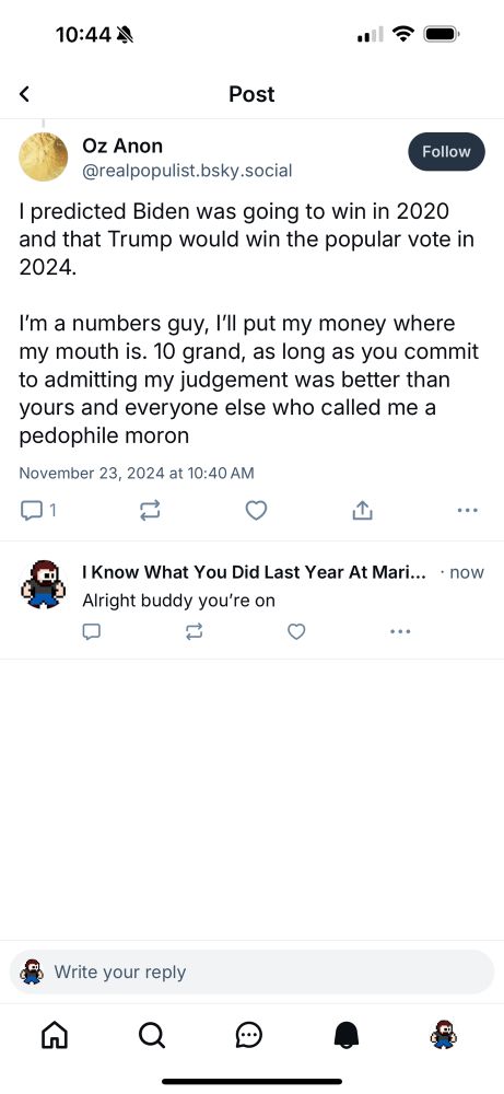 Oz Anon @realpopulist.bsky.social
I predicted Biden was going to win in 2020 and that Trump would win the popular vote in 2024.
I'm a numbers guy, I'll put my money where my mouth is. 10 grand, as long as you commit to admitting my judgement was better than yours and everyone else who called me a pedophile moron

I Know What You Did Last Year At Marienbad
Alright buddy you're on