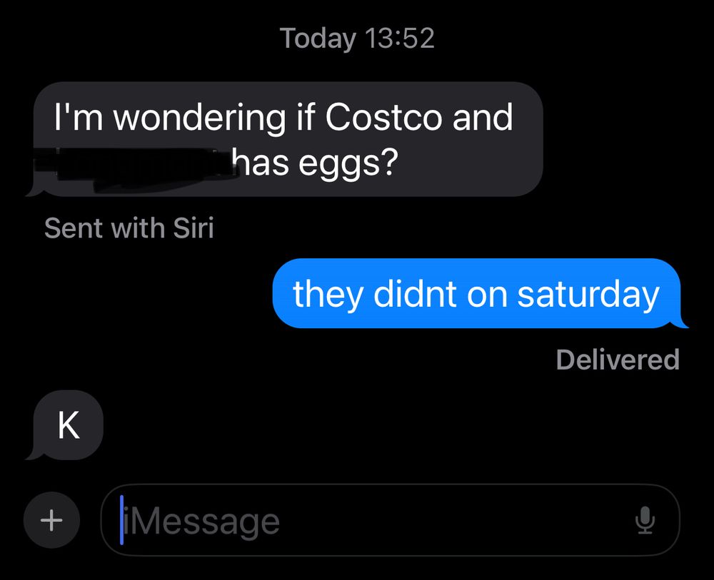 text exchange between the o. p. and his mom as follows:

mom: i’m wondering if costco in [censored for privacy] has eggs?

o. p.: they didnt on saturday

mom: K