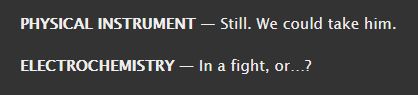 PHYSICAL INSTRUMENT — Still. We could take him.

ELECTROCHEMISTRY — In a fight, or…?