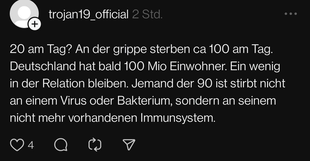 trojan19_official schreibt auf Threads:
"20 am Tag? An der grippe sterben ca 100 am Tag. Deutschland hat bald 100 Mio Einwohner. Ein wenig in der Relation bleiben. Jemand der 90 ist stirbt nicht an einem Virus oder Bakterium, sondern an seinem nicht mehr vorhandenen Immunsystem."