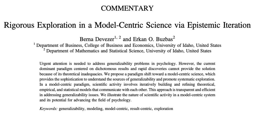 A screenshot of the title and abstract.

Authors: Berna Devezer and Erkan O. Buzbas

Urgent attention is needed to address generalizability problems in psychology. However, the current dominant paradigm centered on dichotomous results and rapid discoveries cannot provide the solution because of its theoretical inadequacies. We propose a paradigm shift toward a model-centric science, which provides the sophistication to understand the sources of generalizability and promote systematic exploration. In a model-centric paradigm, scientific activity involves iteratively building and refining theoretical, empirical, and statistical models that communicate with each other. This approach is transparent and efficient in addressing generalizability issues. We illustrate the nature of scientific activity in a model-centric system and its potential for advancing the field of psychology.

Keywords: generalizability; modeling; model-centric; result-centric; exploration