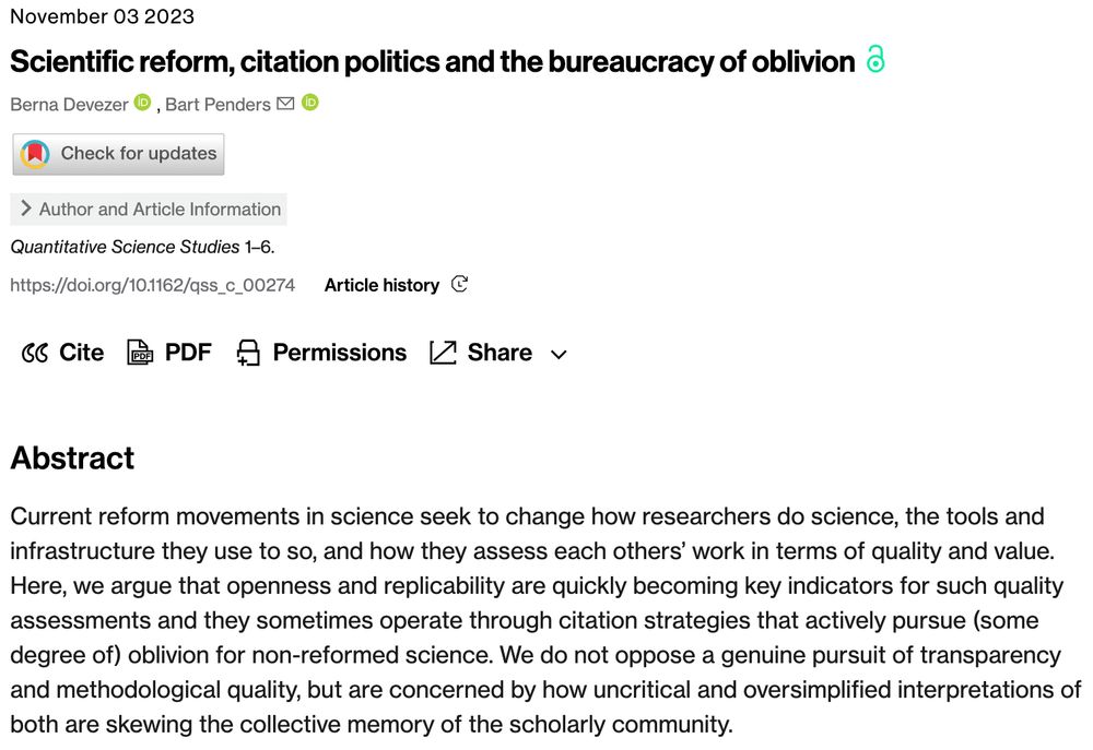 Scientific reform, citation politics and the bureaucracy of oblivion 
Berna Devezer, Bart Penders 

Abstract
Current reform movements in science seek to change how researchers do science, the tools and infrastructure they use to so, and how they assess each others’ work in terms of quality and value. Here, we argue that openness and replicability are quickly becoming key indicators for such quality assessments and they sometimes operate through citation strategies that actively pursue (some degree of) oblivion for non-reformed science. We do not oppose a genuine pursuit of transparency and methodological quality, but are concerned by how uncritical and oversimplified interpretations of both are skewing the collective memory of the scholarly community.
