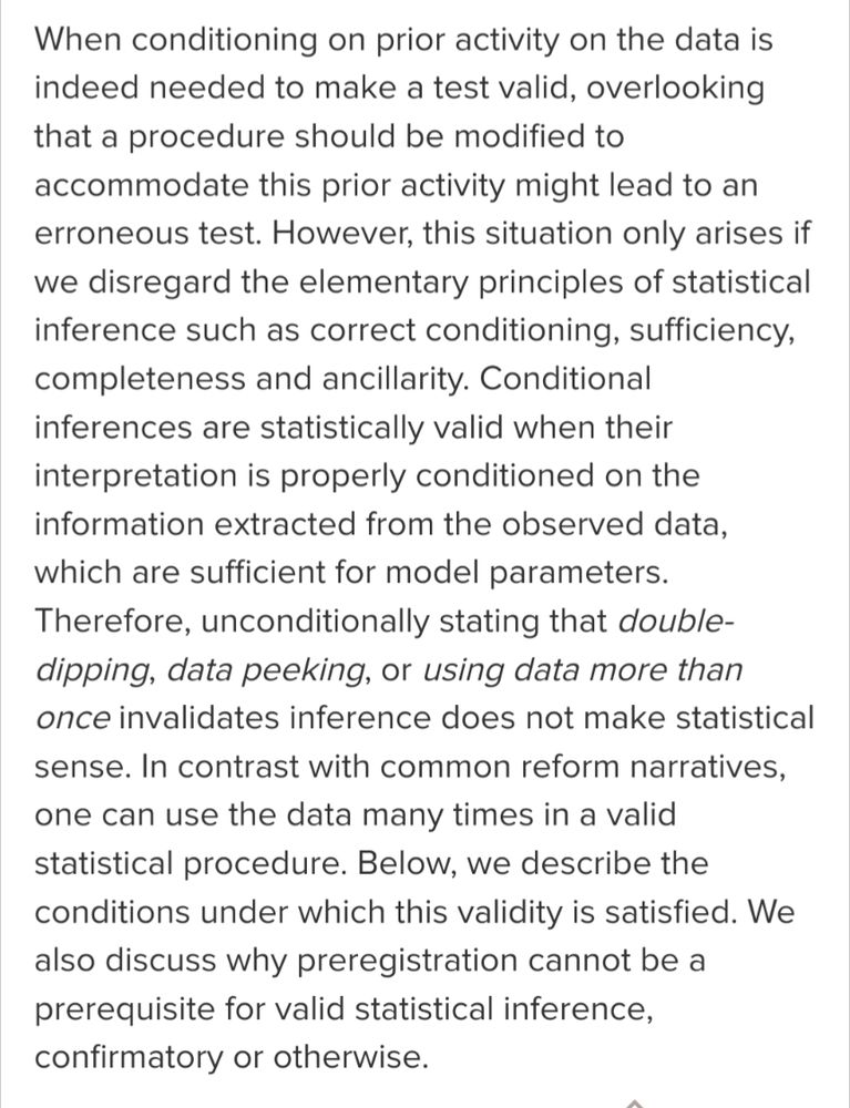 When conditioning on prior activity on the data is indeed needed to make a test valid, overlooking that a procedure should be modified to accommodate this prior activity might lead to an erroneous test. However, this situation only arises if we disregard the elementary principles of statistical inference such as correct conditioning, sufficiency, completeness and ancillarity. Conditional inferences are statistically valid when their interpretation is properly conditioned on the information extracted from the observed data, which are sufficient for model parameters. Therefore, unconditionally stating that double-dipping, data peeking, or using data more than once invalidates inference does not make statistical sense. In contrast with common reform narratives, one can use the data many times in a valid statistical procedure. Below, we describe the conditions under which this validity is satisfied. We also discuss why preregistration cannot be a prerequisite for valid statistical ...