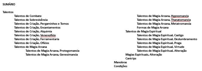Lista de Talentos e demais poderes do meu jogo, Phantasia:

SUMÁRIO

Talentos
	Talentos de Combate
	Talentos de Sobrevivência
	Talentos de Criação, Pergaminhos e Tomos
	Talentos de Criação, Encantamentos
	Talentos de Criação, Alquimia
	Talentos de Criação, Venenofício
	Talentos de Criação, Ferramentaria
	Talentos de Criação, Ofícios
	Talentos de Magia Arcana
		Talentos de Magia Arcana, Protegomancia
		Talentos de Magia Arcana, Genesimancia
     Talentos de Magia Arcana, Hypnomancia
		Talentos de Magia Arcana, Thanatomancia
     Talentos de Magia Arcana, Metatromancia
     Formas de Magia Arcana
   Talentos de Magia Espiritual
		Talentos de Magia Espiritual, Castigo
		Talentos de Magia Espiritual, Deslumbramento
		Talentos de Magia Espiritual, Praga
		Talentos de Magia Espiritual, Virtude
		Talentos de Magia Espiritual, Alteração
	 Magias Espirituais, Alteração
	 Cantrips
Manobras
Condições