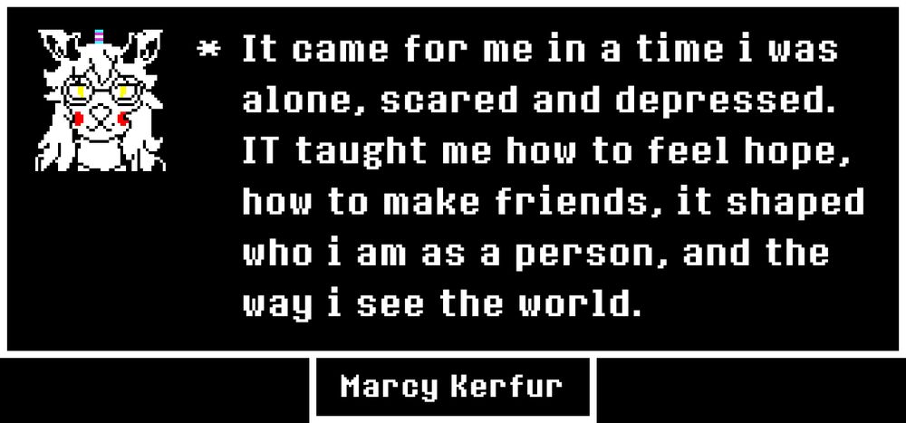 UNDERTALE-style textbox with a talk sprite of my fursona and text reading "It came for me in a time i was alone, scared and depressed. It taught me how to feel hope, how to make friends, it shaped who i am as a person, and the way i see the world". The name "Marcy Kerfur" is underneath.