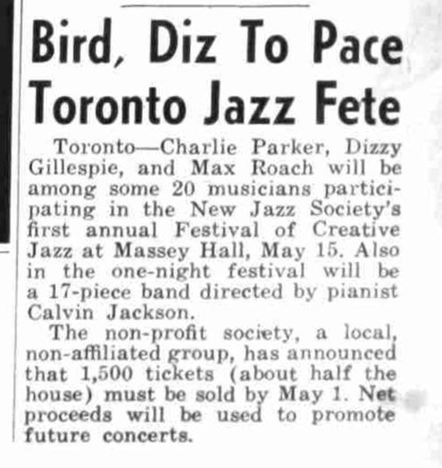 From the March 11, 1953 issue of Down Beat:

Bird, Diz to Pace Toronto Jazz Fete

Toronto—Charlie Parker, Dizzy Gillespie, and Max Roach will be among some 20 musicians participating in the New Jazz Society's first annual Festival of Creative Jazz at Massey Hall, May 15. Also in the one-night festival will be a 17-piece band directed by pianist Calvin Jackson.

The non-profity society, a local, non-affiliated group, has announced that 1,500 tickets (about half the house) must be sold by May 1. Net proceeds will be used to promote future concerts.