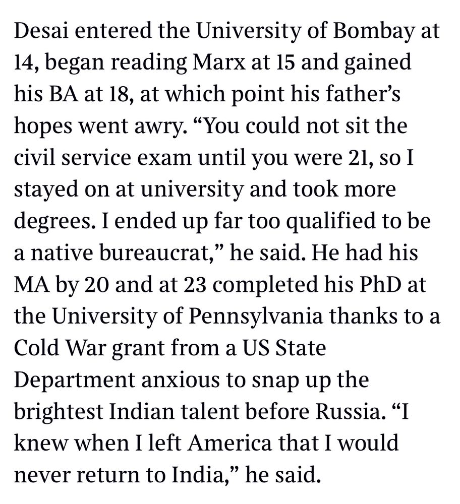 Desai entered the University of Bombay at 14, began reading Marx at 15 and gained his BA at 18, at which point his father's hopes went awry. "You could not sit the civil service exam until you were 21, so I stayed on at university and took more degrees. I ended up far too qualified to be a native bureaucrat," he said. He had his MA by 20 and at 23 completed his PhD at the University of Pennsylvania thanks to a Cold War grant from a US State Department anxious to snap up the brightest Indian talent before Russia. "I knew when I left America that I would never return to India," he said.