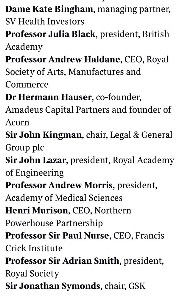 Dame Kate Bingham, managing partner,
SV Health Investors
Professor Julia Black, president, British
Academy
Professor Andrew Haldane, CEO, Royal Society of Arts, Manufactures and Commerce
Dr Hermann Hauser, co-founder,
Amadeus Capital Partners and founder of
Acorn
Sir John Kingman, chair, Legal & General
Group plc
Sir John Lazar, president, Royal Academy of Engineering
Professor Andrew Morris, president,
Academy of Medical Sciences Henri Murison, CEO, Northern
Powerhouse Partnership
Professor Sir Paul Nurse, CEO, Francis
Crick Institute
Professor Sir Adrian Smith, president,
Royal Society
Sir Jonathan Symonds, chair, GSK