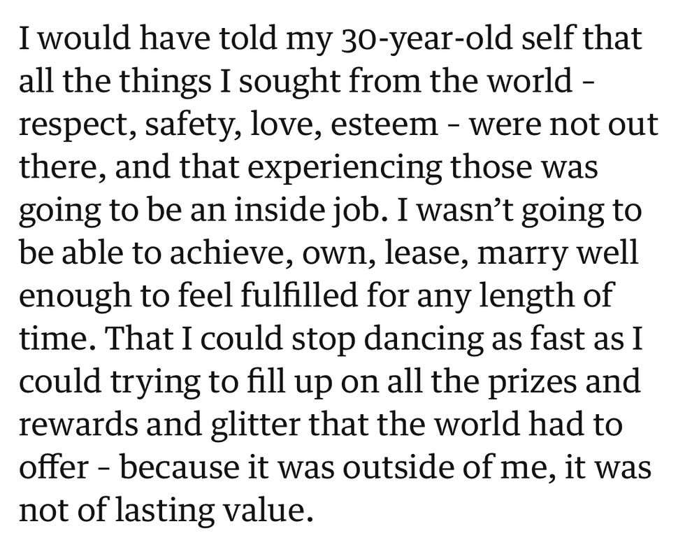 I would have told my 30-year-old self that all the things I sought from the world - respect, safety, love, esteem - were not out there, and that experiencing those was going to be an inside job. I wasn't going to be able to achieve, own, lease, marry well enough to feel fulfilled for any length of time. That I could stop dancing as fast as I could trying to fill up on all the prizes and rewards and glitter that the world had to offer - because it was outside of me, it was not of lasting value.