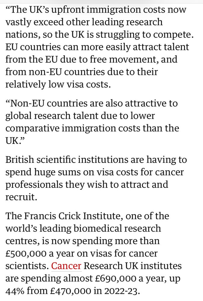 "The UK's upfront immigration costs now vastly exceed other leading research nations, so the UK is struggling to compete.
EU countries can more easily attract talent from the EU due to free movement, and from non-EU countries due to their relatively low visa costs.
"Non-EU countries are also attractive to global research talent due to lower comparative immigration costs than the
UK."
British scientific institutions are having to spend huge sums on visa costs for cancer professionals they wish to attract and recruit.
The Francis Crick Institute, one of the world's leading biomedical research centres, is now spending more than £500,000 a year on visas for cancer scientists. Cancer Research UK institutes are spending almost £690,000 a year, up 44% from £470,000 in 2022-23.