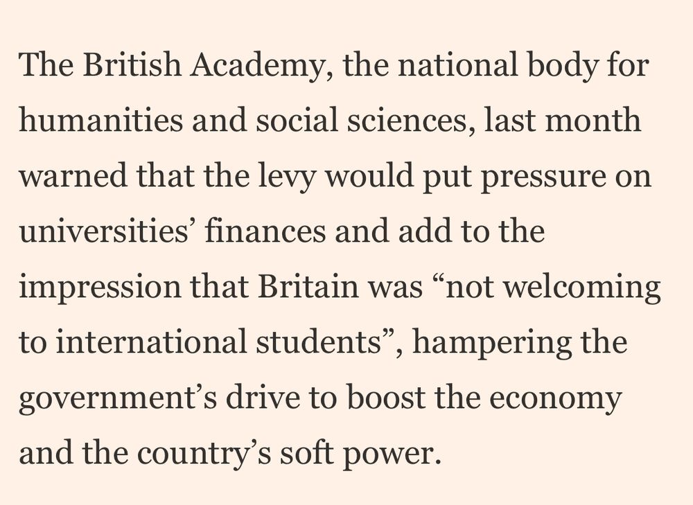 The British Academy, the national body for humanities and social sciences, last month warned that the levy would put pressure on universities' finances and add to the impression that Britain was "not welcoming to international students", hampering the government's drive to boost the economy and the country's soft power.
