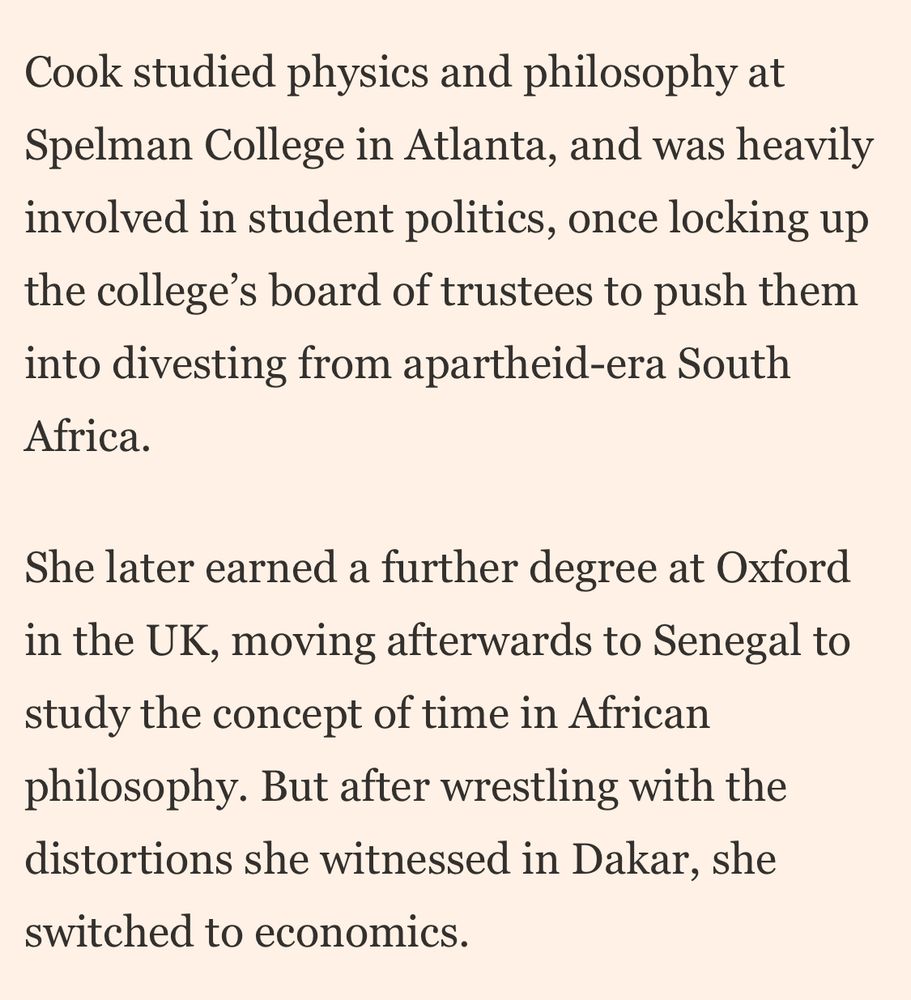 Cook studied physics and philosophy at Spelman College in Atlanta, and was heavily involved in student politics, once locking up the college's board of trustees to push them into divesting from apartheid-era South Africa. She later earned a further degree at Oxford in the UK, moving afterwards to Senegal to study the concept of time in African philosophy. But after wrestling with the distortions she witnessed in Dakar, she switched to economics.