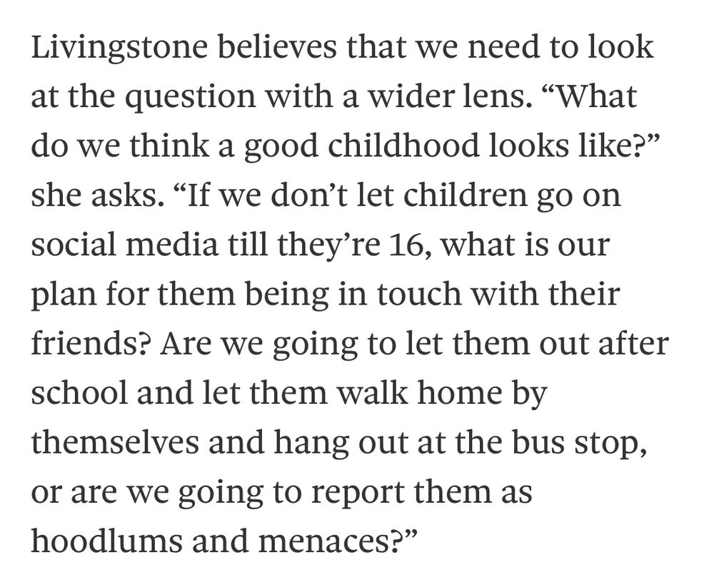 Livingstone believes that we need to look at the question with a wider lens. "What do we think a good childhood looks like?" she asks. "If we don't let children go on social media till they're 16, what is our plan for them being in touch with their friends? Are we going to let them out after school and let them walk home by themselves and hang out at the bus stop, or are we going to report them as hoodlums and menaces?"