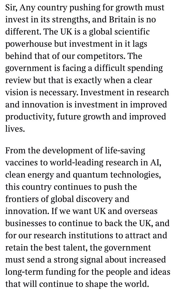Sir, Any country pushing for growth must invest in its strengths, and Britain is no different. The UK is a global scientific powerhouse but investment in it lags behind that of our competitors. The government is facing a difficult spending review but that is exactly when a clear vision is necessary. Investment in research and innovation is investment in improved productivity, future growth and improved lives.
From the development of life-saving vaccines to world-leading research in Al, clean energy and quantum technologies, this country continues to push the frontiers of global discovery and innovation. If we want UK and overseas businesses to continue to back the UK, and for our research institutions to attract and retain the best talent, the government must send a strong signal about increased long-term funding for the people and ideas that will continue to shape the world.