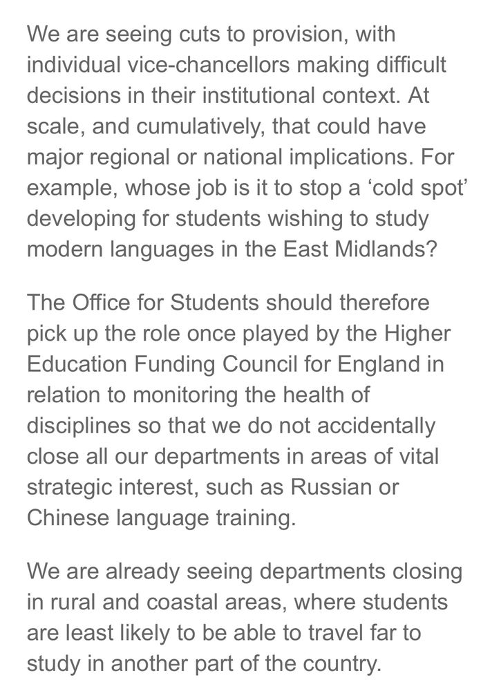 We are seeing cuts to provision, with individual vice-chancellors making difficult decisions in their institutional context. At scale, and cumulatively, that could have major regional or national implications. For example, whose job is it to stop a 'cold spot' developing for students wishing to study modern languages in the East Midlands?
The Office for Students should therefore pick up the role once played by the Higher Education Funding Council for England in relation to monitoring the health of disciplines so that we do not accidentally close all our departments in areas of vital strategic interest, such as Russian or Chinese language training.
We are already seeing departments closing in rural and coastal areas, where students are least likely to be able to travel far to study in another part of the country.
