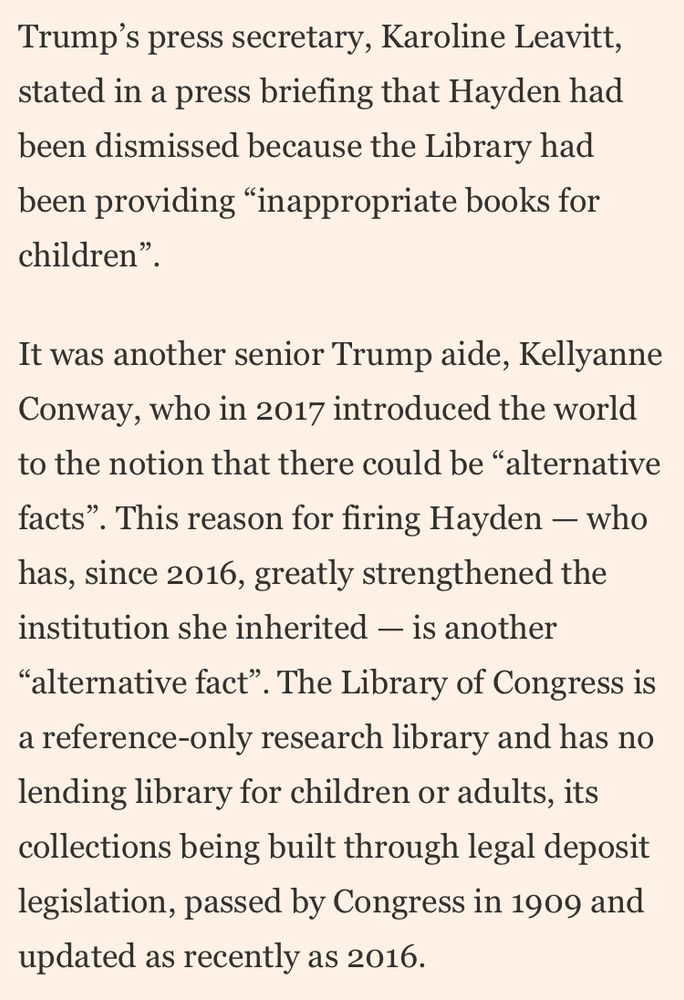 Trump's press secretary, Karoline Leavitt, stated in a press briefing that Hayden had been dismissed because the Library had been providing "inappropriate books for children"
It was another senior Trump aide, Kellyanne Conway, who in 2017 introduced the world to the notion that there could be "alternative facts". This reason for firing Hayden - who has, since 2016, greatly strengthened the institution she inherited - is another
"alternative fact". The Library of Congress is a reference-only research library and has no lending library for children or adults, its collections being built through legal deposit legislation, passed by Congress in 1909 and updated as recently as 2016.