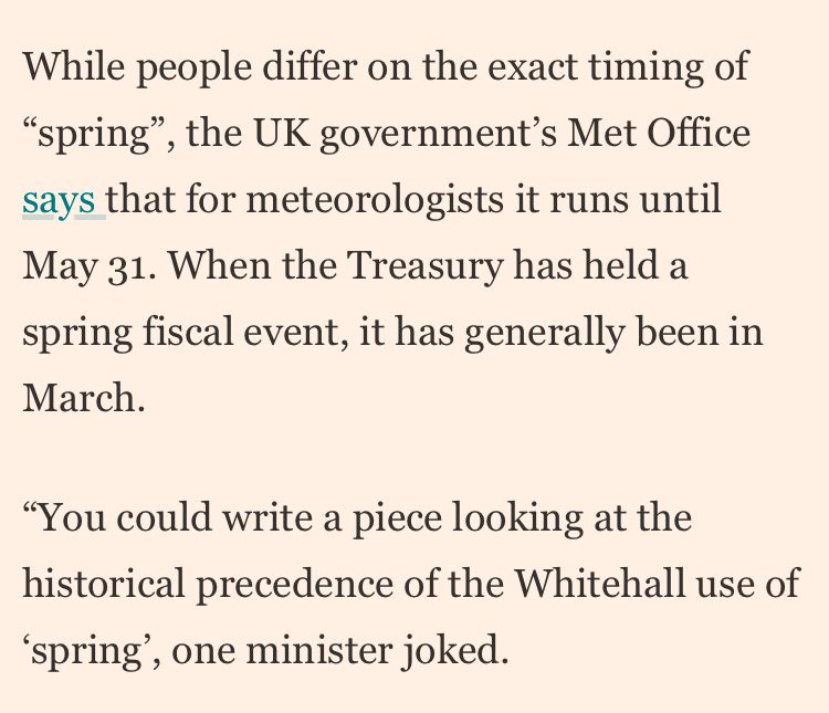 While people differ on the exact timing of “spring”, the UK government’s Met Office says that for meteorologists it runs until May 31. When the Treasury has held a spring fiscal event, it has generally been in March.

“You could write a piece looking at the historical precedence of the Whitehall use of ‘spring’, one minister joked. 