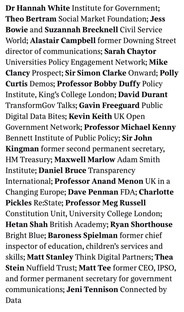 Dr Hannah White Institute for Government;
Theo Bertram Social Market Foundation; Jess Bowie and Suzannah Brecknell Civil Service World; Alastair Campbell former Downing Street director of communications; Sarah Chaytor Universities Policy Engagement Network; Mike Clancy Prospect; Sir Simon Clarke Onward; Polly Curtis Demos; Professor Bobby Duffy Policy Institute, King's College London; David Durant TransformGov Talks; Gavin Freeguard Public Digital Data Bites; Kevin Keith UK Open Government Network; Professor Michael Kenny Bennett Institute of Public Policy; Sir John Kingman former second permanent secretary, HM Treasury; Maxwell Marlow Adam Smith Institute; Daniel Bruce Transparency
International; Professor Anand Menon UK in a Changing Europe; Dave Penman FDA; Charlotte Pickles Re:State; Professor Meg Russell
Constitution Unit, University College London;
Hetan Shah British Academy; Ryan Shorthouse
Bright Blue; Baroness Spielman former chief inspector of education, children's services and skills; Matt Stanley Think Digital Partners; Thea Stein Nuffield Trust; Matt Tee former CEO, IPSO, and former permanent secretary for government communications; Jeni Tennison Connected by Data
