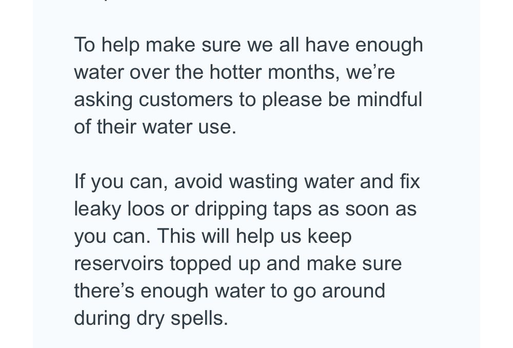 To help make sure we all have enough water over the hotter months, we're asking customers to please be mindful of their water use.
If you can, avoid wasting water and fix leaky loos or dripping taps as soon as you can. This will help us keep reservoirs topped up and make sure there's enough water to go around during dry spells.