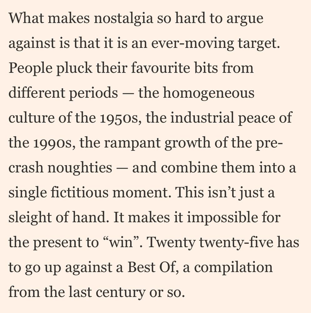 What makes nostalgia so hard to argue against is that it is an ever-moving target.
People pluck their favourite bits from different periods - the homogeneous culture of the 1950s, the industrial peace of the 199os, the rampant growth of the pre-crash noughties - and combine them into a single fictitious moment. This isn't just a sleight of hand. It makes it impossible for the present to "win". Twenty twenty-five has to go up against a Best Of, a compilation from the last century or so.