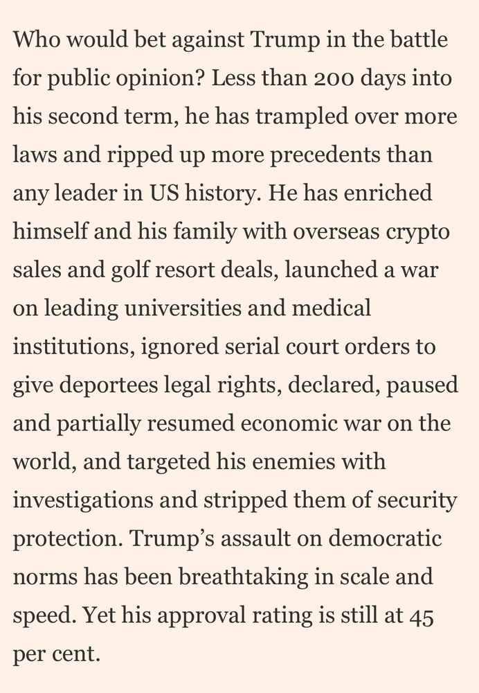 Who would bet against Trump in the battle for public opinion? Less than 200 days into his second term, he has trampled over more laws and ripped up more precedents than any leader in US history. He has enriched himself and his family with overseas crypto sales and golf resort deals, launched a war on leading universities and medical institutions, ignored serial court orders to give deportees legal rights, declared, paused and partially resumed economic war on the world, and targeted his enemies with investigations and stripped them of security protection. Trump's assault on democratic norms has been breathtaking in scale and speed. Yet his approval rating is still at 45 per cent.