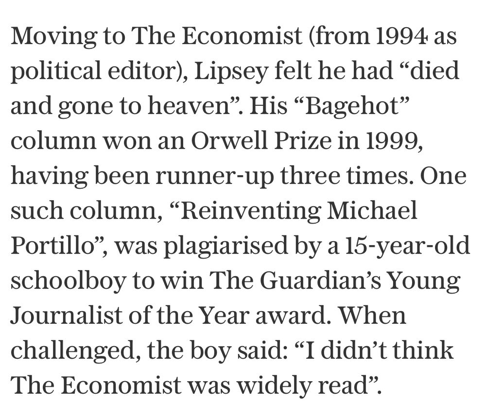 Moving to The Economist (from 1994 as political editor), Lipsey felt he had "died and gone to heaven". His "Bagehot" column won an Orwell Prize in 1999, having been runner-up three times. One such column, "Reinventing Michael Portillo", was plagiarised by a 15-year-old schoolboy to win The Guardian's Young Journalist of the Year award. When challenged, the boy said: "I didn't think The Economist was widely read".