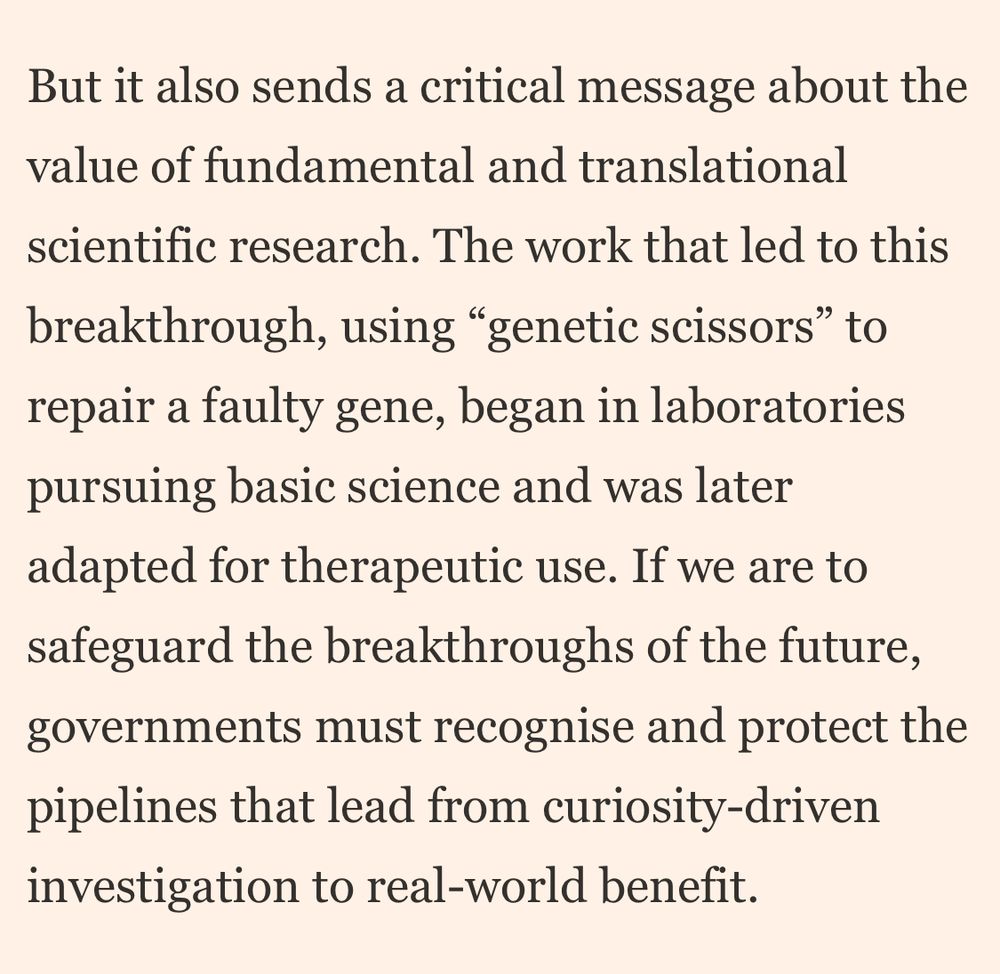 But it also sends a critical message about the value of fundamental and translational
scientific research. The work that led to this breakthrough, using "genetic scissors" to repair a faulty gene, began in laboratories pursuing basic science and was later adapted for therapeutic use. If we are to safeguard the breakthroughs of the future, governments must recognise and protect the pipelines that lead from curiosity-driven investigation to real-world benefit.