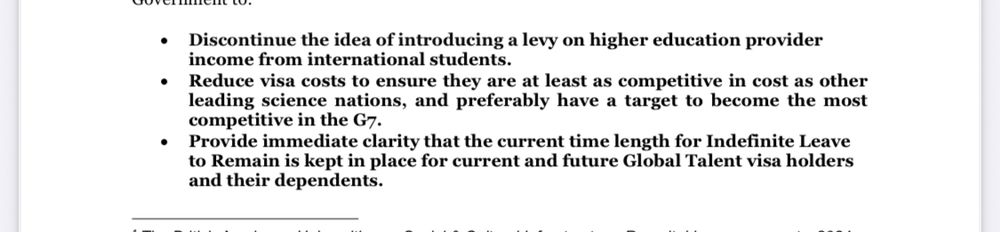 • Discontinue the idea of introducing a levy on higher education provider income from international students.
• Reduce visa costs to ensure they are at least as competitive in cost as other leading science nations, and preferably have a target to become the mos competitive in the G7.
• Provide immediate clarity that the current time length for Indefinite Leave to Remain is kept in place for current and future Global Talent visa holders and their dependents.