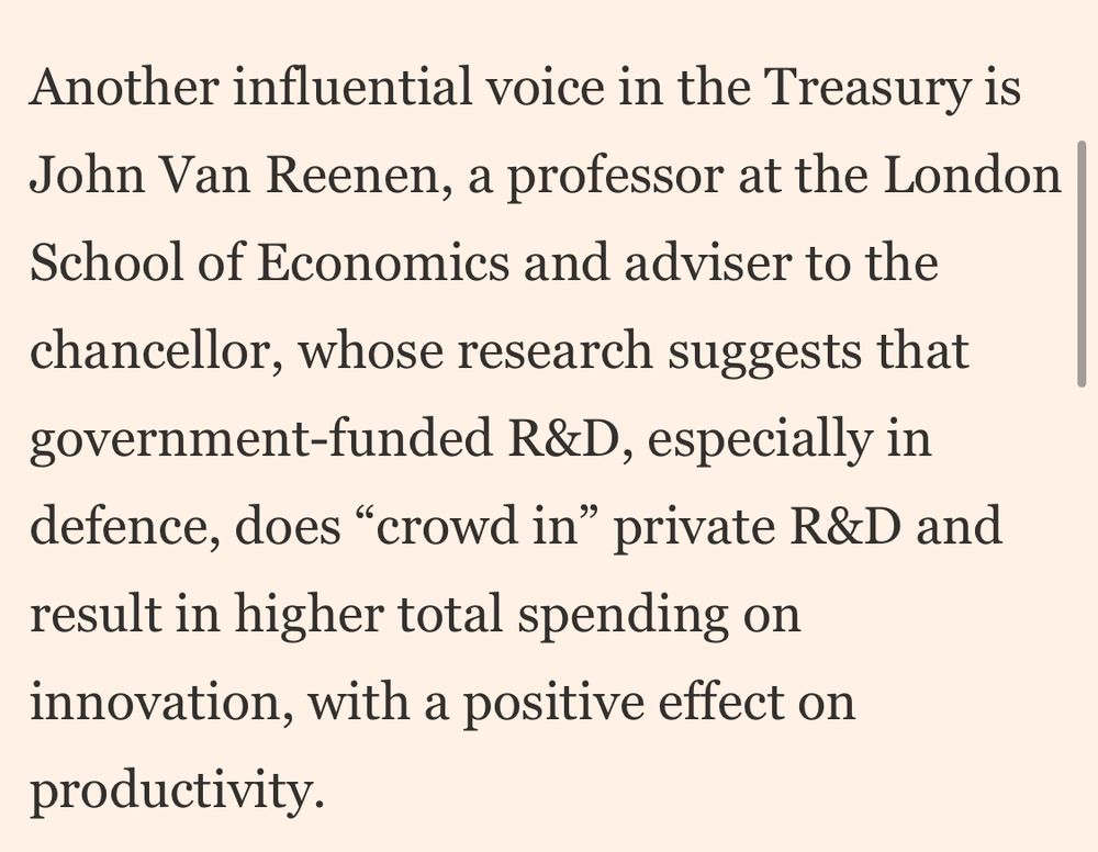 Another influential voice in the Treasury is John Van Reenen, a professor at the London School of Economics and adviser to the chancellor, whose research suggests that government-funded R&D, especially in defence, does "crowd in" private R&D and result in higher total spending on innovation, with a positive effect on productivity.