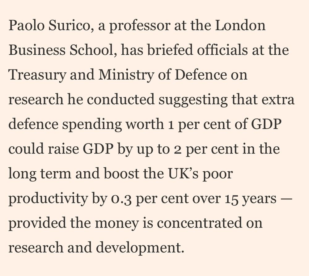 Paolo Surico, a professor at the London Business School, has briefed officials at the Treasury and Ministry of Defence on research he conducted suggesting that extra defence spending worth 1 per cent of GDP could raise GDP by up to 2 per cent in the long term and boost the UK's poor productivity by o.3 per cent over 15 years - provided the money is concentrated on research and development.
