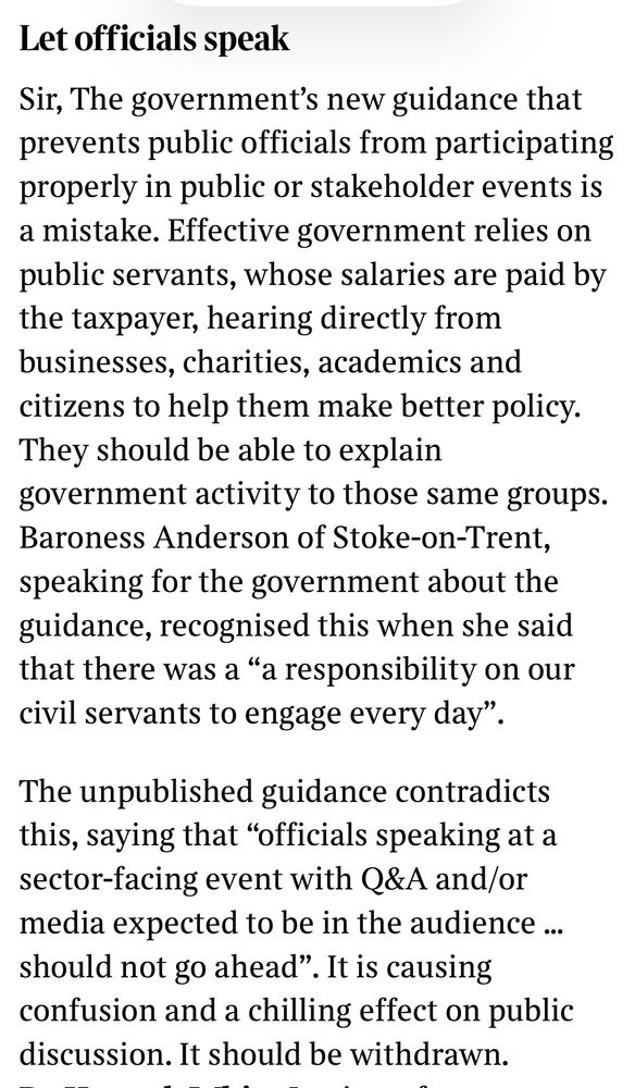 Let officials speak
Sir, The government's new guidance that prevents public officials from participating properly in public or stakeholder events is a mistake. Effective government relies on public servants, whose salaries are paid by the taxpayer, hearing directly from businesses, charities, academics and citizens to help them make better policy.
They should be able to explain government activity to those same groups.
Baroness Anderson of Stoke-on-Trent, speaking for the government about the guidance, recognised this when she said that there was a "a responsibility on our civil servants to engage every day".
The unpublished guidance contradicts this, saying that "officials speaking at a sector-facing event with Q&A and/or media expected to be in the audience... should not go ahead". It is causing confusion and a chilling effect on public discussion. It should be withdrawn.